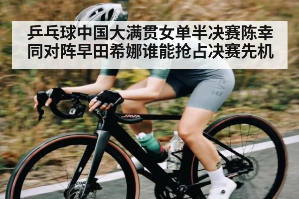 乒乓球中国大满贯女单半决赛陈幸同对阵早田希娜谁能抢占决赛先机