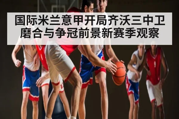 国际米兰意甲开局齐沃三中卫磨合与争冠前景新赛季观察